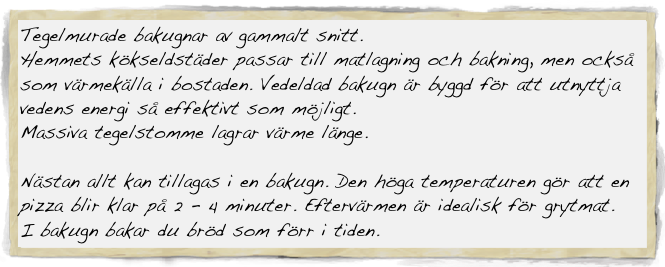 Tegelmurade bakugnar av gammalt snitt.
Hemmets kökseldstäder passar till matlagning och bakning, men också som värmekälla i bostaden. Vedeldad bakugn är byggd för att utnyttja vedens energi så effektivt som möjligt.
Massiva tegelstomme lagrar värme länge.

Nästan allt kan tillagas i en bakugn. Den höga temperaturen gör att en pizza blir klar på 2 - 4 minuter. Eftervärmen är idealisk för grytmat.
I bakugn bakar du bröd som förr i tiden.