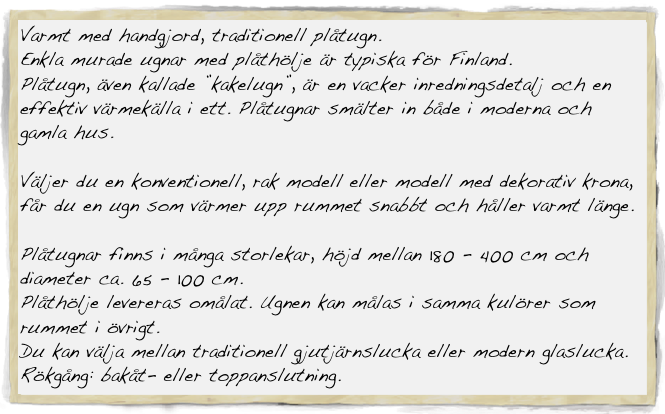Varmt med handgjord, traditionell plåtugn.
Enkla murade ugnar med plåthölje är typiska för Finland. 
Plåtugn, även kallade ”kakelugn”, är en vacker inredningsdetalj och en effektiv värmekälla i ett. Plåtugnar smälter in både i moderna och gamla hus.

Väljer du en konventionell, rak modell eller modell med dekorativ krona, får du en ugn som värmer upp rummet snabbt och håller varmt länge.

Plåtugnar finns i många storlekar, höjd mellan 180 - 400 cm och diameter ca. 65 - 100 cm.
Plåthölje levereras omålat. Ugnen kan målas i samma kulörer som rummet i övrigt.
Du kan välja mellan traditionell gjutjärnslucka eller modern glaslucka.
Rökgång: bakåt- eller toppanslutning.