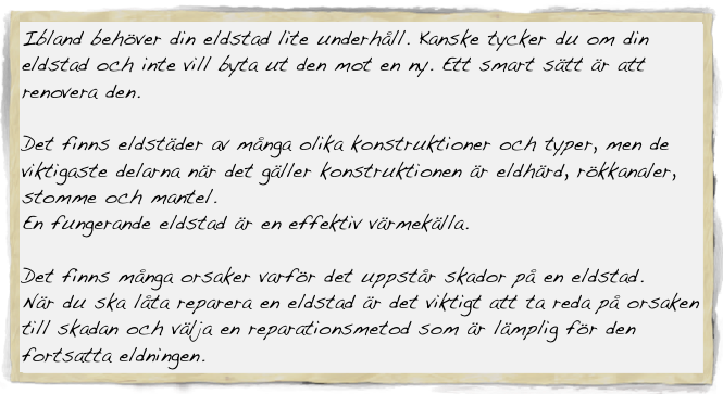 Ibland behöver din eldstad lite underhåll. Kanske tycker du om din eldstad och inte vill byta ut den mot en ny. Ett smart sätt är att renovera den.

Det finns eldstäder av många olika konstruktioner och typer, men de viktigaste delarna när det gäller konstruktionen är eldhärd, rökkanaler, stomme och mantel. 
En fungerande eldstad är en effektiv värmekälla.

Det finns många orsaker varför det uppstår skador på en eldstad.
När du ska låta reparera en eldstad är det viktigt att ta reda på orsaken till skadan och välja en reparationsmetod som är lämplig för den fortsatta eldningen.