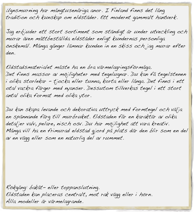 Ugnsmurning har mångtusenåriga anor. I Finland finns det lång tradition och kunskap om eldstäder. Ett modernt gammalt hantverk.

Jag erbjuder ett stort sortiment som ständigt är under utveckling och
murar även måttbeställda eldstäder enligt kundernas personliga önskemål. Många gånger lämnar kunden in en skiss och jag murar efter den.

Eldstadsmaterialet måste ha en bra värmelagringsförmåga. 
Det finns massor av möjligheter med tegelugnar. Du kan få tegelstenen i olika storlekar - tjocka eller tunna, korta eller långa. Det finns i ett otal vackra färger med nyanser. Dessutom tillverkas tegel i ett stort antal olika format med olika ytor.

Du kan skapa levande och dekorativa uttryck med formtegel och välja en spännande färg till murbruket. Eldstaden får en karaktär av olika detaljer valv, pelare, nisch osv. Du har möjlighet att vara kreativ.
Många vill ha en frimurad eldstad gjord på plats där den blir som en del av en vägg eller som en naturlig del av rummet.






Rökgång: bakåt- eller toppanslutning.
Eldstaden kan placeras centralt, mot rak vägg eller i hörn.
Alla modeller är värmelagrande.