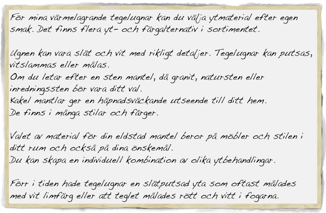 För mina värmelagrande tegelugnar kan du välja ytmaterial efter egen smak. Det finns flera yt- och färgalternativ i sortimentet.

Ugnen kan vara slät och vit med rikligt detaljer. Tegelugnar kan putsas, vitslammas eller målas.
Om du letar efter en sten mantel, då granit, natursten eller inredningssten bör vara ditt val.
Kakel mantlar ger en häpnadsväckande utseende till ditt hem. 
De finns i många stilar och färger.

Valet av material för din eldstad mantel beror på möbler och stilen i ditt rum och också på dina önskemål.
Du kan skapa en individuell kombination av olika ytbehandlingar.

Förr i tiden hade tegelugnar en slätputsad yta som oftast målades med vit limfärg eller att teglet målades rött och vitt i fogarna.