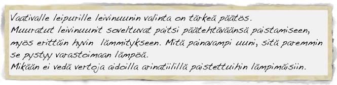 Vaativalle leipurille leivinuunin valinta on tärkeä päätös. 
Muuratut leivinuunit soveltuvat paitsi päätehtäväänsä paistamiseen, 
myös erittäin hyvin  lämmitykseen. Mitä painavampi uuni, sitä paremmin se pystyy varastoimaan lämpöä.
Mikään ei vedä vertoja aidoilla arinatiilillä paistettuihin lämpimäisiin.