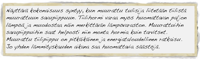 Näyttävä kokonaisuus syntyy, kun muurattu tulisija liitetään tiilistä muurattuun savupiippuun. Tiilihormi varaa myös huomattavan paljon lämpöä ja muodostaa näin merkittävän lämpövaraston. Muurattuihin savupiippuihin saat helposti niin monta hormia kuin tarvitset.                                                                                                       
Muurattu tiilipiippu on pitkäikäinen ja energiataloudellinen ratkaisu. 
Jo yhden lämmityskauden aikana saa huomattavia säästöjä.