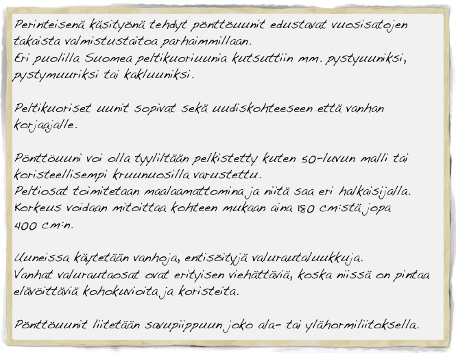 Perinteisenä käsityönä tehdyt pönttöuunit edustavat vuosisatojen takaista valmistustaitoa parhaimmillaan. 
Eri puolilla Suomea peltikuoriuunia kutsuttiin mm. pystyuuniksi, 
pystymuuriksi tai kakluuniksi.

Peltikuoriset uunit sopivat sekä uudiskohteeseen että vanhan korjaajalle.

Pönttöuuni voi olla tyyliltään pelkistetty kuten 50-luvun malli tai koristeellisempi kruunuosilla varustettu. 
Peltiosat toimitetaan maalaamattomina ja niitä saa eri halkaisijalla.
Korkeus voidaan mitoittaa kohteen mukaan aina 180 cm:stä jopa 
400 cm:n.

Uuneissa käytetään vanhoja, entisöityjä valurautaluukkuja. 
Vanhat valurautaosat ovat erityisen viehättäviä, koska niissä on pintaa elävöittäviä kohokuvioita ja koristeita.

Pönttöuunit liitetään savupiippuun joko ala- tai ylähormiliitoksella.