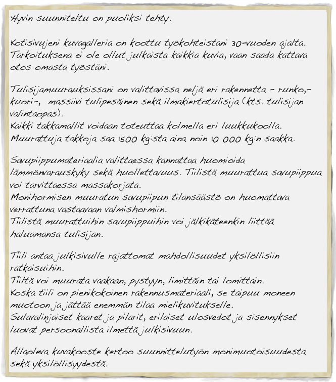 Hyvin suunniteltu on puoliksi tehty. 

Kotisivujeni kuvagalleria on koottu työkohteistani 30-vuoden ajalta. Tarkoituksena ei ole ollut julkaista kaikkia kuvia, vaan saada kattava otos omasta työstäni. 

Tulisijamuurauksissani on valittavissa neljä eri rakennetta - runko,- kuori-,  massiivi tulipesäinen sekä ilmakiertotulisija (kts. tulisijan valintaopas).
Kaikki takkamallit voidaan toteuttaa kolmella eri luukkukoolla.
Muurattuja takkoja saa 1500 kg:sta aina noin 10 000 kg:n saakka.

Savupiippumateriaalia valittaessa kannattaa huomioida lämmönvarauskyky sekä huollettavuus. Tiilistä muurattua savupiippua voi tarvittaessa massakorjata.
Monihormisen muuratun savupiipun tilansäästö on huomattava verrattuna vastaavaan valmishormiin.
Tiilistä muurattuihin savupiippuihin voi jälkikäteenkin liittää haluamansa tulisijan.

Tiili antaa julkisivulle rajattomat mahdollisuudet yksilöllisiin ratkaisuihin.
Tiiltä voi muurata vaakaan, pystyyn, limittäin tai lomittain. 
Koska tiili on pienikokoinen rakennusmateriaali, se taipuu moneen muotoon ja jättää enemmän tilaa mielikuvitukselle.
Sulavalinjaiset kaaret ja pilarit, erilaiset ulosvedot ja sisennykset luovat persoonallista ilmettä julkisivuun.
                                                                                                                
Allaoleva kuvakooste kertoo suunnittelutyön monimuotoisuudesta sekä yksilöllisyydestä.