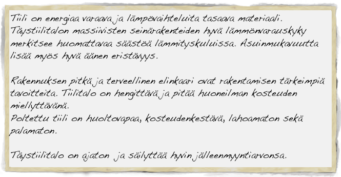 Tiili on energiaa varaava ja lämpövaihteluita tasaava materiaali.
Täystiilitalon massiivisten seinärakenteiden hyvä lämmönvarauskyky merkitsee huomattavaa säästöä lämmityskuluissa. Asuinmukavuutta lisää myös hyvä äänen eristävyys.

Rakennuksen pitkä ja terveellinen elinkaari ovat rakentamisen tärkeimpiä tavoitteita. Tiilitalo on hengittävä ja pitää huoneilman kosteuden miellyttävänä.
Poltettu tiili on huoltovapaa, kosteudenkestävä, lahoamaton sekä palamaton.

Täystiilitalo on ajaton  ja säilyttää hyvin jälleenmyyntiarvonsa.