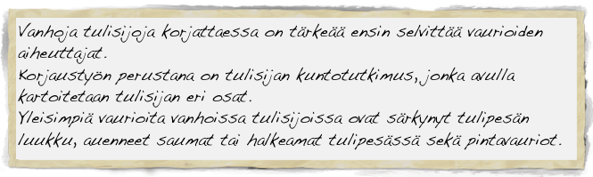 Vanhoja tulisijoja korjattaessa on tärkeää ensin selvittää vaurioiden aiheuttajat.
Korjaustyön perustana on tulisijan kuntotutkimus, jonka avulla kartoitetaan tulisijan eri osat. 
Yleisimpiä vaurioita vanhoissa tulisijoissa ovat särkynyt tulipesän luukku, auenneet saumat tai halkeamat tulipesässä sekä pintavauriot.